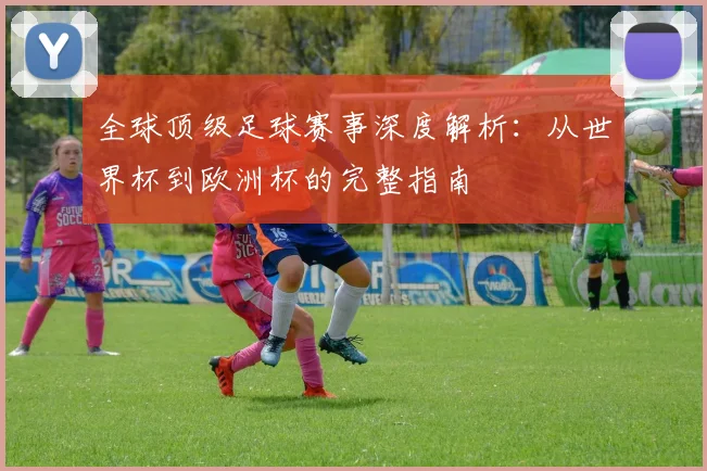 全球顶级足球赛事深度解析：从世界杯到欧洲杯的完整指南