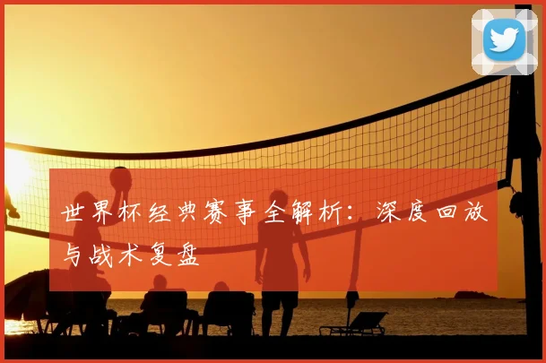 世界杯经典赛事全解析:深度回放与战术复盘