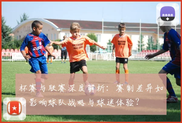杯赛与联赛深度解析:赛制差异如何影响球队战略与球迷体验?