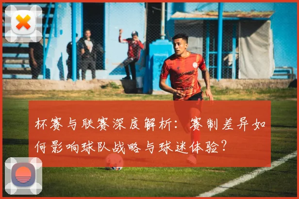 杯赛与联赛深度解析：赛制差异如何影响球队战略与球迷体验？