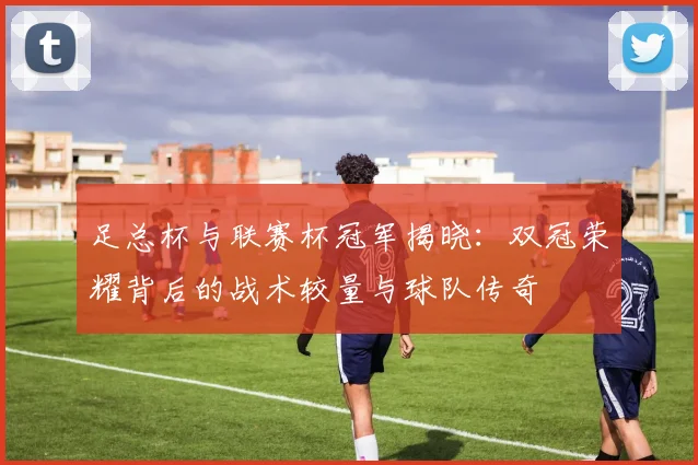 足总杯与联赛杯冠军揭晓：双冠荣耀背后的战术较量与球队传奇